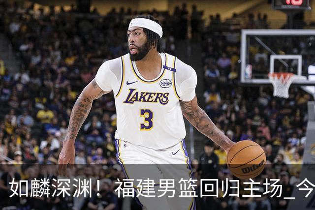 如麟深渊！福建男篮回归主场 今晚将对阵山东男篮