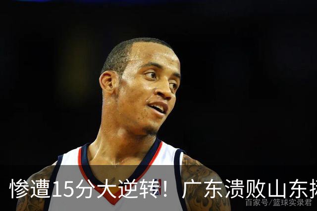 惨遭15分大逆转！广东溃败山东揪出两大毒瘤：赶紧连夜请回杜锋吧