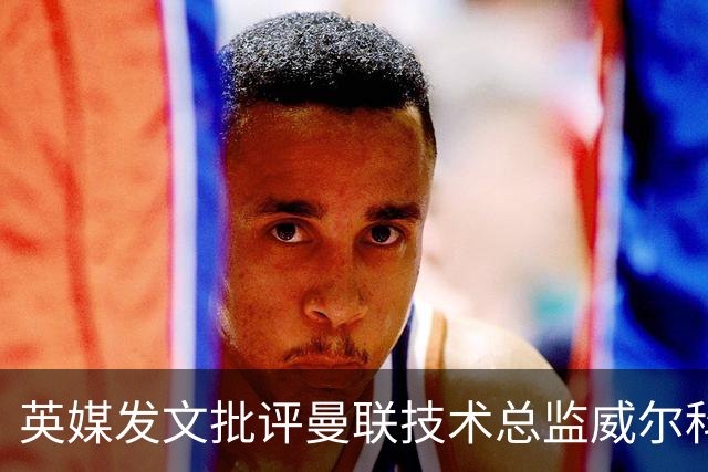 英媒发文批评曼联技术总监威尔科克斯：缺乏领导力与担当
