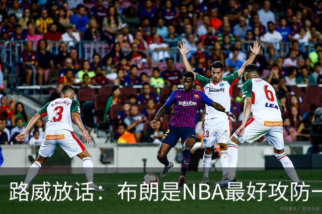 路威放话：布朗是NBA最好攻防一体球员，能压文班拿DPOY