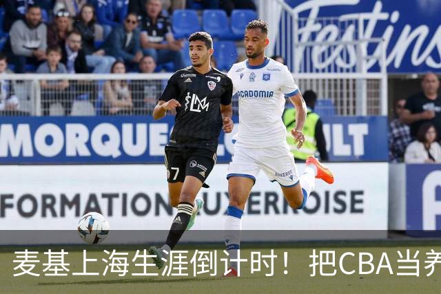 麦基上海生涯倒计时！把CBA当养老院态度成硬伤，合同4个月非保障