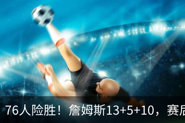 76人险胜！詹姆斯13+5+10，赛后老詹一把抱住乌布雷，哈利伯顿走入场内