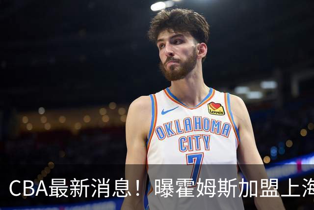 CBA最新消息！曝霍姆斯加盟上海男篮，王浩然或缺席第一阶段