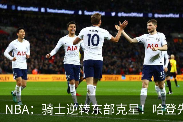 NBA：骑士逆转东部克星！哈登先抑后扬打脸黑子 爱德华兹虽败犹荣