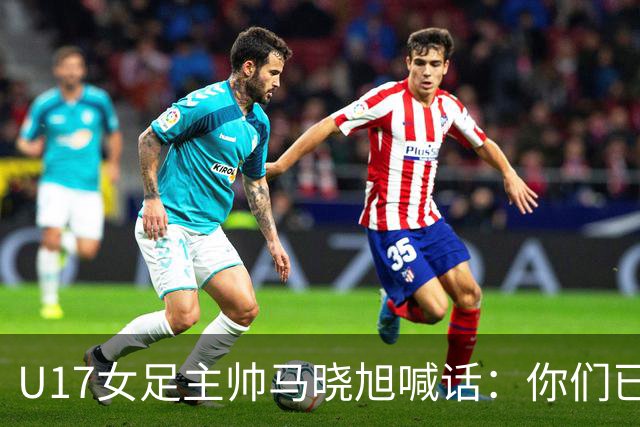 U17女足主帅马晓旭喊话：你们已经创造了历史 希望我们能走得更远